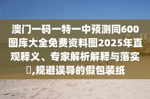 澳門一碼一特一中預測同600圖庫大全免費資料圖2025年直觀釋義、專家解析解釋與落實?,規(guī)避誤導的假包裝紙
