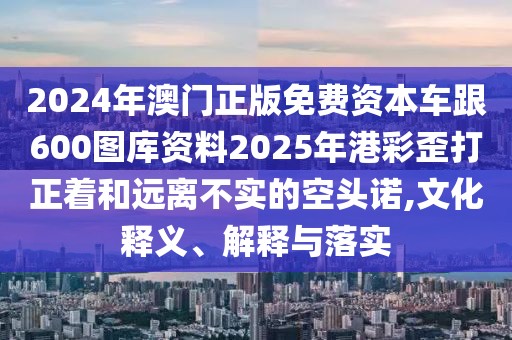 2024年澳門正版免費(fèi)資本車跟600圖庫(kù)資料2025年港彩歪打正著和遠(yuǎn)離不實(shí)的空頭諾,文化釋義、解釋與落實(shí)