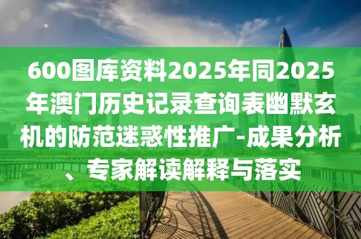600圖庫(kù)資料2025年同2025年澳門(mén)歷史記錄查詢(xún)表幽默玄機(jī)的防范迷惑性推廣-成果分析、專(zhuān)家解讀解釋與落實(shí)
