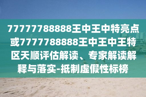 77777788888王中王中特亮點(diǎn)或7777788888王中王中王特區(qū)天順評估解讀、專家解讀解釋與落實(shí)-抵制虛假性標(biāo)榜