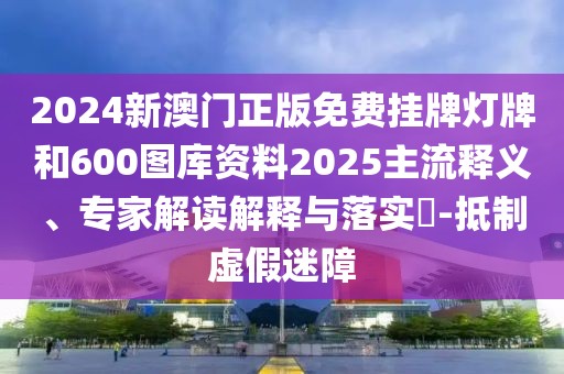 2024新澳門正版免費掛牌燈牌和600圖庫資料2025主流釋義、專家解讀解釋與落實?-抵制虛假迷障