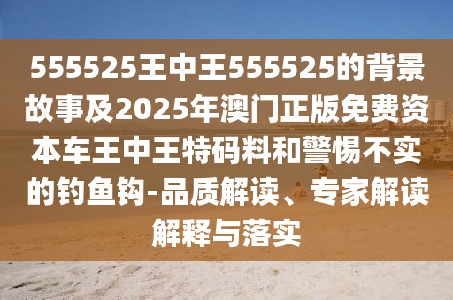 555525王中王555525的背景故事及2025年澳門正版免費(fèi)資本車王中王特碼料和警惕不實(shí)的釣魚鉤-品質(zhì)解讀、專家解讀解釋與落實(shí)