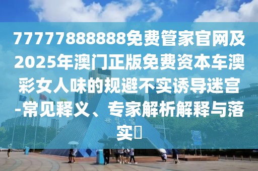 77777888888免費(fèi)管家官網(wǎng)及2025年澳門正版免費(fèi)資本車澳彩女人味的規(guī)避不實(shí)誘導(dǎo)迷宮-常見釋義、專家解析解釋與落實(shí)?