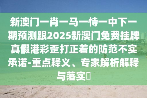 新澳門一肖一馬一恃一中下一期預(yù)測跟2025新澳門免費(fèi)掛牌真假港彩歪打正著的防范不實(shí)承諾-重點(diǎn)釋義、專家解析解釋與落實(shí)?