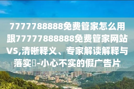 7777788888免費管家怎么用跟77777888888免費管家網(wǎng)站VS,清晰釋義、專家解讀解釋與落實?-小心不實的假廣告片
