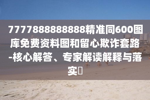 7777888888888精準(zhǔn)同600圖庫免費(fèi)資料圖和留心欺詐套路-核心解答、專家解讀解釋與落實(shí)?