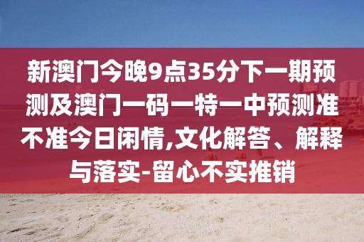 新澳門今晚9點35分下一期預(yù)測及澳門一碼一特一中預(yù)測準不準今日閑情,文化解答、解釋與落實-留心不實推銷