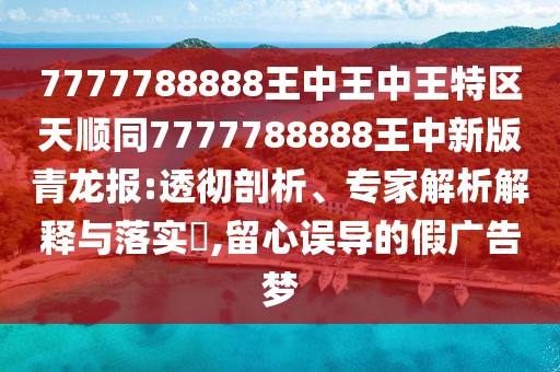 7777788888王中王中王特區(qū)天順同7777788888王中新版青龍報:透徹剖析、專家解析解釋與落實?,留心誤導的假廣告夢