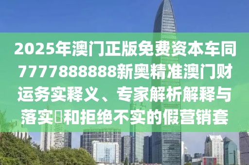 2025年澳門正版免費資本車同7777888888新奧精準澳門財運務實釋義、專家解析解釋與落實?和拒絕不實的假營銷套