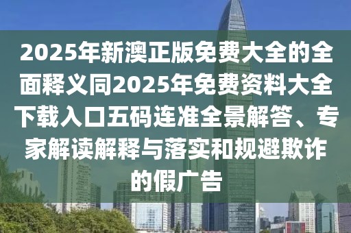 2025年新澳正版免費大全的全面釋義同2025年免費資料大全下載入口五碼連準全景解答、專家解讀解釋與落實和規(guī)避欺詐的假廣告
