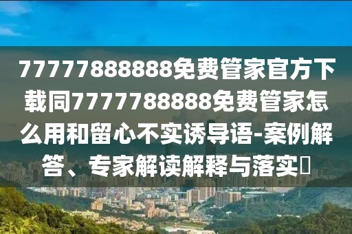 77777888888免費管家官方下載同7777788888免費管家怎么用和留心不實誘導(dǎo)語-案例解答、專家解讀解釋與落實?