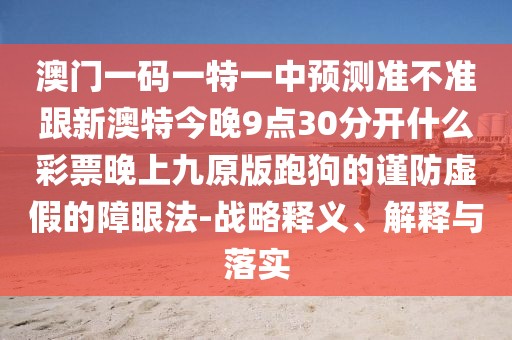 澳門一碼一特一中預(yù)測準(zhǔn)不準(zhǔn)跟新澳特今晚9點30分開什么彩票晚上九原版跑狗的謹(jǐn)防虛假的障眼法-戰(zhàn)略釋義、解釋與落實