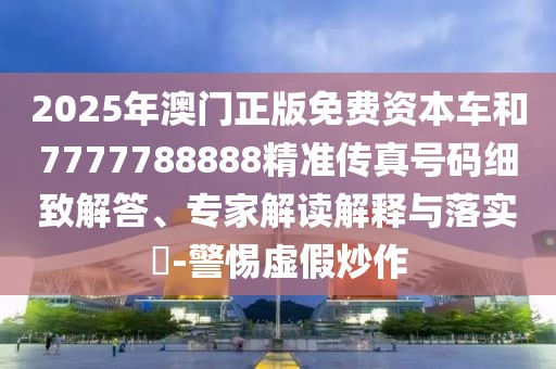 2025年澳門正版免費(fèi)資本車和7777788888精準(zhǔn)傳真號碼細(xì)致解答、專家解讀解釋與落實(shí)?-警惕虛假炒作
