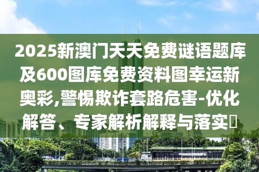 2025新澳門天天免費謎語題庫及600圖庫免費資料圖幸運新奧彩,警惕欺詐套路危害-優(yōu)化解答、專家解析解釋與落實?