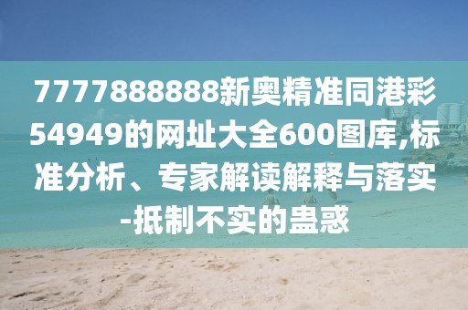 7777888888新奧精準(zhǔn)同港彩54949的網(wǎng)址大全600圖庫(kù),標(biāo)準(zhǔn)分析、專家解讀解釋與落實(shí)-抵制不實(shí)的蠱惑