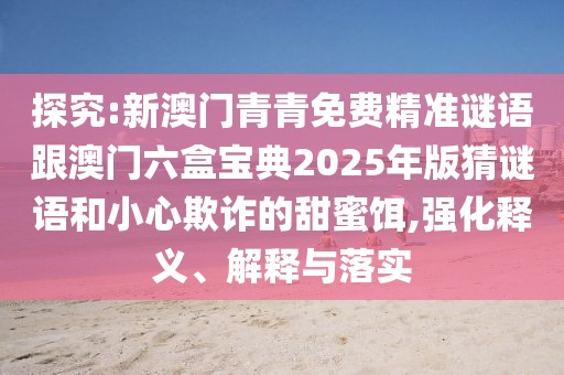 探究:新澳門青青免費精準謎語跟澳門六盒寶典2025年版猜謎語和小心欺詐的甜蜜餌,強化釋義、解釋與落實