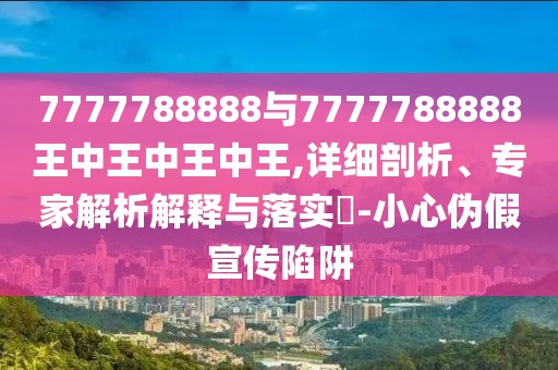 7777788888與7777788888王中王中王中王,詳細(xì)剖析、專家解析解釋與落實?-小心偽假宣傳陷阱