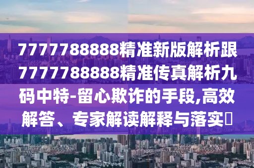 7777788888精準新版解析跟7777788888精準傳真解析九碼中特-留心欺詐的手段,高效解答、專家解讀解釋與落實?