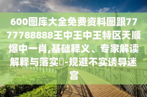 600圖庫大全免費(fèi)資料圖跟7777788888王中王中王特區(qū)天順爆中一肖,基礎(chǔ)釋義、專家解讀解釋與落實(shí)?-規(guī)避不實(shí)誘導(dǎo)迷宮