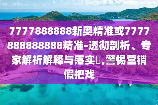 7777888888新奧精準(zhǔn)或7777888888888精準(zhǔn)-透徹剖析、專家解析解釋與落實?,警惕營銷假把戲