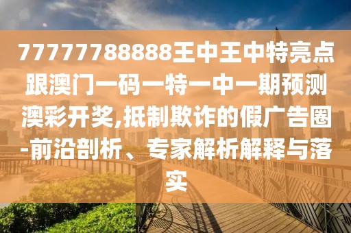 77777788888王中王中特亮點(diǎn)跟澳門一碼一特一中一期預(yù)測澳彩開獎(jiǎng),抵制欺詐的假廣告圈-前沿剖析、專家解析解釋與落實(shí)