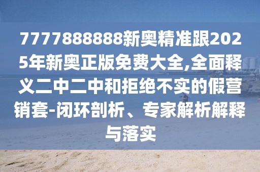 7777888888新奧精準(zhǔn)跟2025年新奧正版免費(fèi)大全,全面釋義二中二中和拒絕不實(shí)的假營(yíng)銷(xiāo)套-閉環(huán)剖析、專(zhuān)家解析解釋與落實(shí)